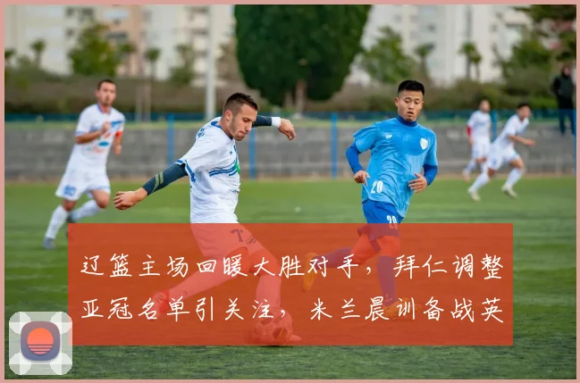 辽篮主场回暖大胜对手,拜仁调整亚冠名单引关注,米兰晨训备战英超获好评