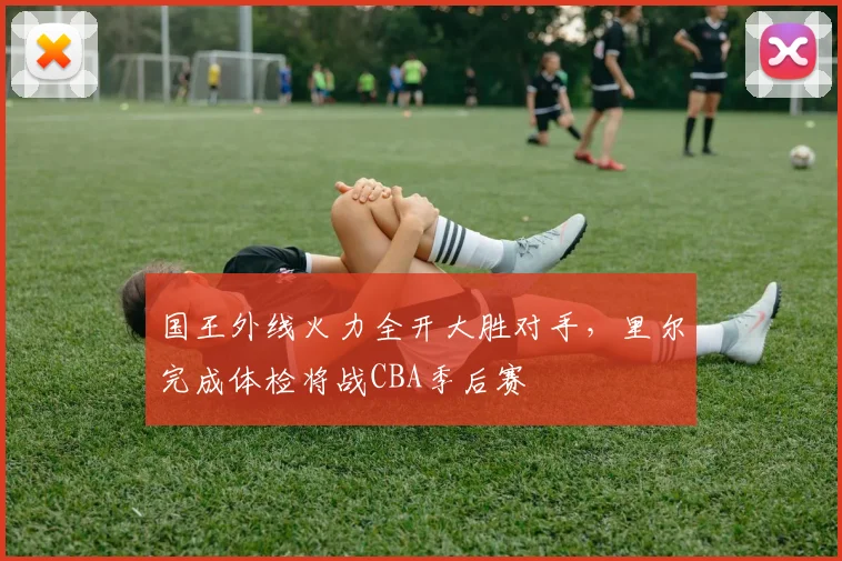 国王外线火力全开大胜对手，里尔完成体检将战CBA季后赛