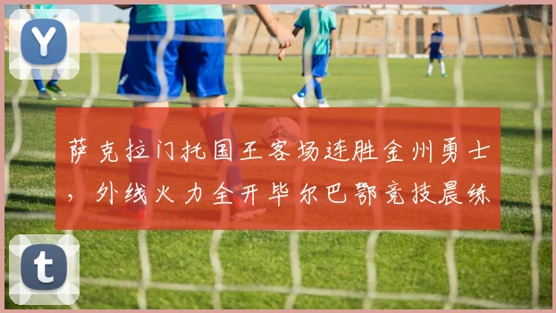 萨克拉门托国王客场连胜金州勇士，外线火力全开毕尔巴鄂竞技晨练伤情更新