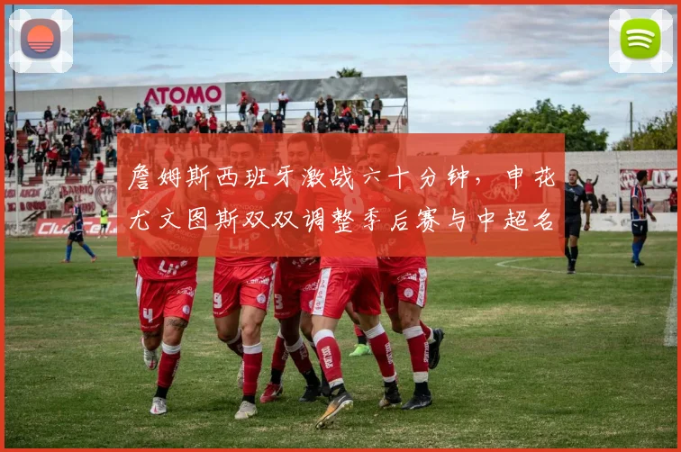 詹姆斯西班牙激战六十分钟，申花尤文图斯双双调整季后赛与中超名单