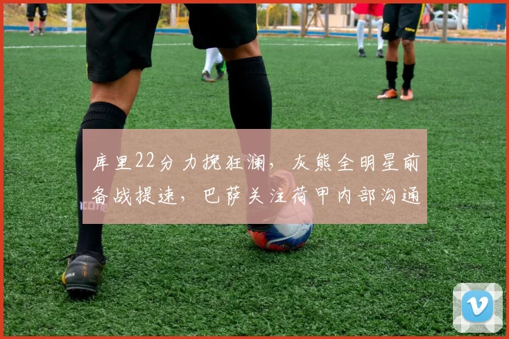 库里22分力挽狂澜，灰熊全明星前备战提速，巴萨关注荷甲内部沟通